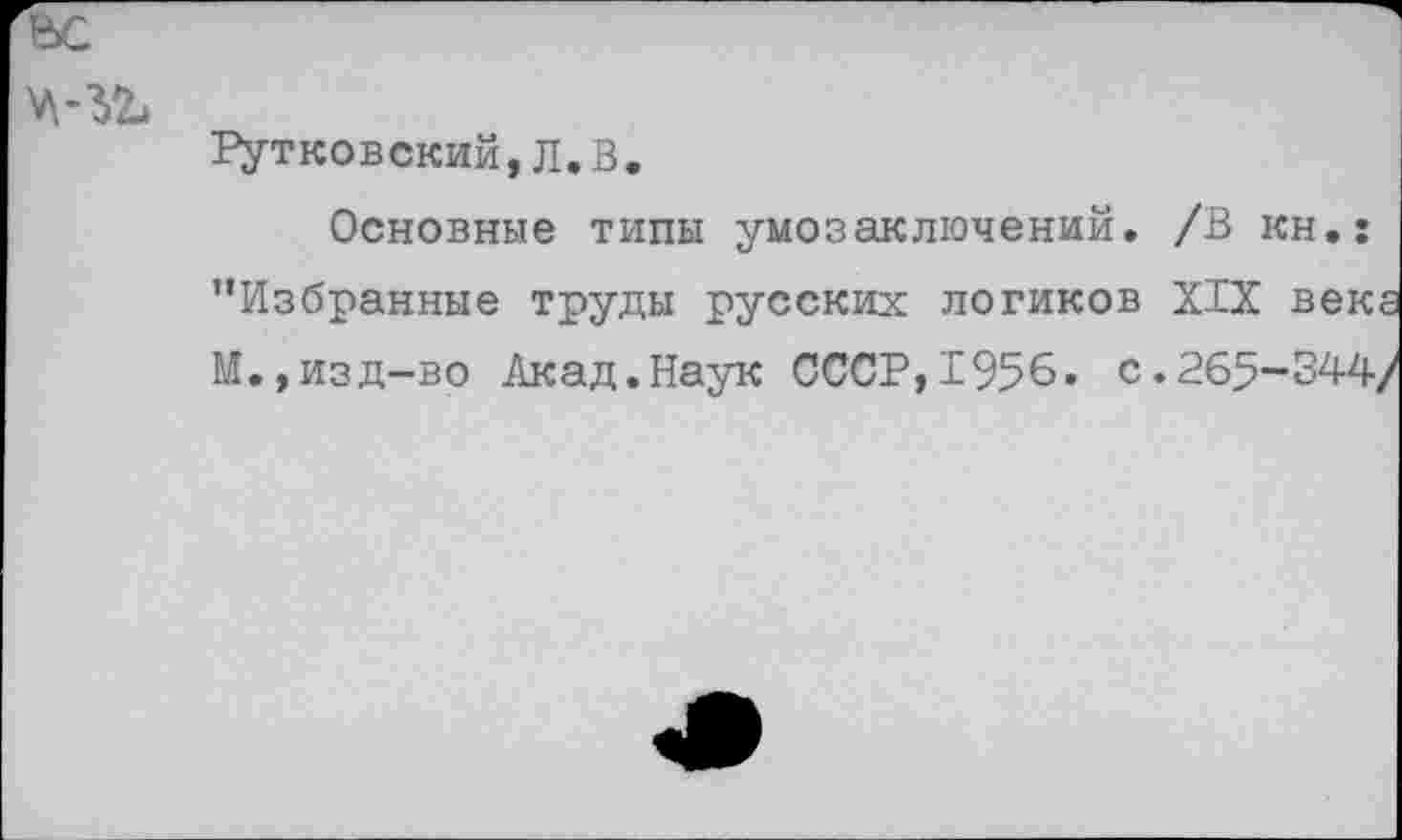 ﻿е>с
Рутковский,Л.В.
Основные типы умозаключений. /В кн.: ’’Избранные труды русских логиков XIX века М.,изд-во Акад.Наук СССР,1956. с.265-344/